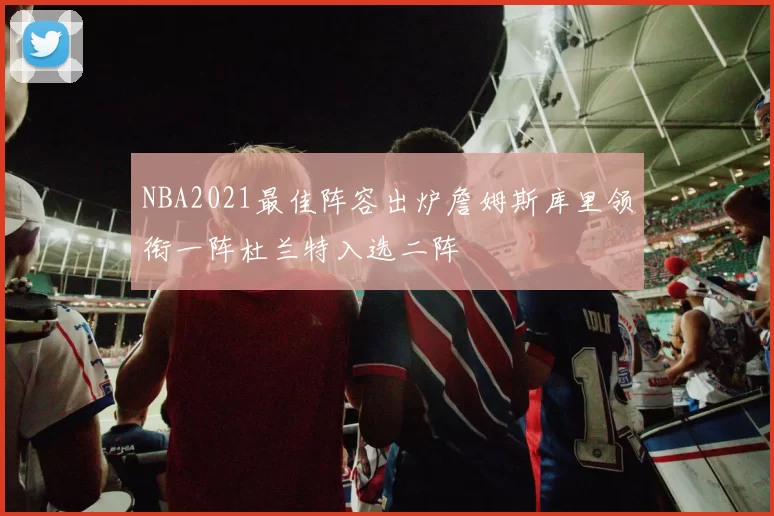 NBA2021最佳阵容出炉詹姆斯库里领衔一阵杜兰特入选二阵