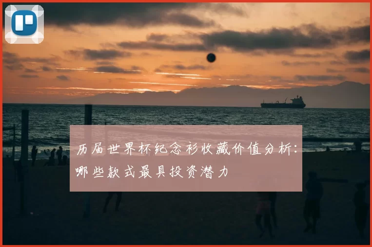 历届世界杯纪念衫收藏价值分析：哪些款式最具投资潜力
