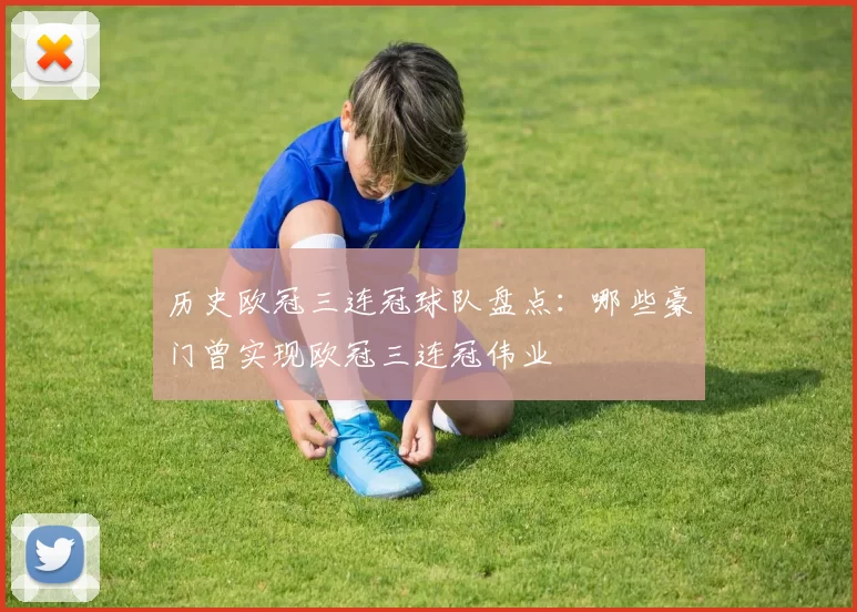 历史欧冠三连冠球队盘点:哪些豪门曾实现欧冠三连冠伟业