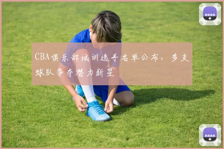 CBA俱乐部试训选手名单公布,多支球队争夺潜力新星
