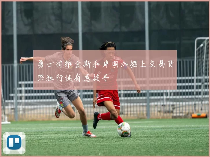 勇士将维金斯和库明加摆上交易货架独行侠有意接手