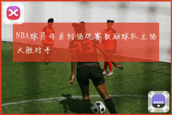 NBA球员母亲到场观赛激励球队主场大胜对手