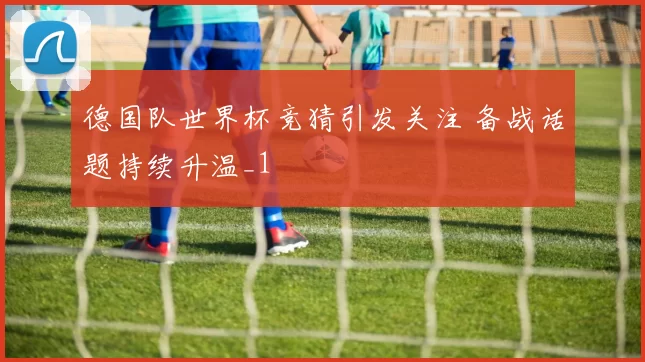 德国队世界杯竞猜引发关注 备战话题持续升温_1