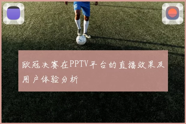 欧冠决赛在PPTV平台的直播效果及用户体验分析