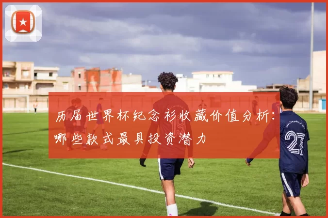历届世界杯纪念衫收藏价值分析：哪些款式最具投资潜力