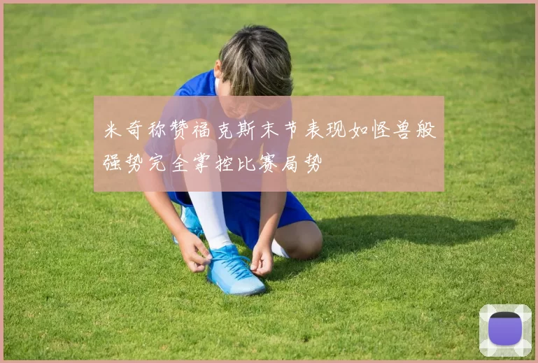 米奇称赞福克斯末节表现如怪兽般强势完全掌控比赛局势