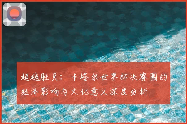 超越胜负:卡塔尔世界杯决赛圈的经济影响与文化意义深度分析